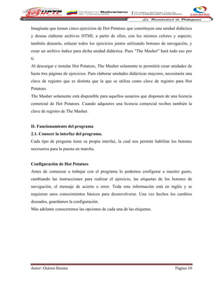 Autor: Chávez Dennis Página 10
Imagínate que tienen cinco ejercicios de Hot Potatoes que constituyen una unidad didáctica
y deseas elaborar archivos HTML a partir de ellos, con los mismos colores y aspecto;
también desearás, enlazar todos los ejercicios juntos utilizando botones de navegación, y
crear un archivo índice para dicha unidad didáctica. Pues "The Masher" hará todo eso por
ti.
Al descargar e instalar Hot Potatoes, The Masher solamente te permitirá crear unidades de
hasta tres páginas de ejercicios. Para elaborar unidades didácticas mayores, necesitarás una
clave de registro que es distinta que la que se utiliza como clave de registro para Hot
Potatoes.
The Masher solamente está disponible para aquellos usuarios que disponen de una licencia
comercial de Hot Potatoes. Cuando adquieres una licencia comercial recibes también la
clave de registro de The Masher.
II. Funcionamiento del programa
2.1. Conocer la interfaz del programa.
Cada tipo de pregunta tiene su propia interfaz, la cual nos permite habilitar los botones
necesarios para la puesta en marcha.
Configuración de Hot Potatoes
Antes de comenzar a trabajar con el programa lo podemos configurar a nuestro gusto,
cambiando las instrucciones para realizar el ejercicio, las etiquetas de los botones de
navegación, el mensaje de acierto o error. Toda esta información está en inglés y se
requieren unos conocimientos básicos para desenvolverse. Una vez hechos los cambios
deseados, guardamos la configuración.
Más adelante conoceremos las opciones de cada una de las etiquetas.
 