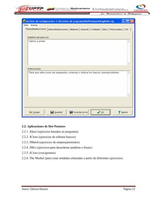 Autor: Chávez Dennis Página 11
2.2. Aplicaciones de Hot Potatoes
2.2.1. JQuiz (ejercicios basados en preguntas)
2.2.2. JCloze (ejercicios de rellenar huecos)
2.2.3. JMatch (ejercicios de emparejamiemtos)
2.2.4. JMix (ejercicios para desordenar palabras o frases)
2.2.5. JCross (crucigramas)
2.2.6. The Masher (para crear unidades enlazadas a partir de diferentes ejercicios).
 