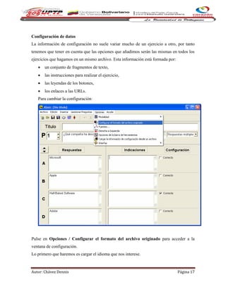 Autor: Chávez Dennis Página 17
Configuración de datos
La información de configuración no suele variar mucho de un ejercicio a otro, por tanto
tenemos que tener en cuenta que las opciones que añadimos serán las mismas en todos los
ejercicios que hagamos en un mismo archivo. Esta información está formada por:
 un conjunto de fragmentos de texto,
 las instrucciones para realizar el ejercicio,
 las leyendas de los botones,
 los enlaces a las URLs.
Para cambiar la configuración:
Pulse en Opciones / Configurar el formato del archivo originado para acceder a la
ventana de configuración.
Lo primero que haremos es cargar el idioma que nos interese.
 