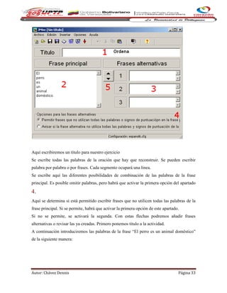 Autor: Chávez Dennis Página 33
Aquí escribiremos un título para nuestro ejercicio
Se escribe todas las palabras de la oración que hay que reconstruir. Se pueden escribir
palabra por palabra o por frases. Cada segmento ocupará una línea.
Se escribe aquí las diferentes posibilidades de combinación de las palabras de la frase
principal. Es posible omitir palabras, pero habrá que activar la primera opción del apartado
4.
Aquí se determina si está permitido escribir frases que no utilicen todas las palabras de la
frase principal. Si se permite, habrá que activar la primera opción de este apartado.
Si no se permite, se activará la segunda. Con estas flechas podremos añadir frases
alternativas o revisar las ya creadas. Primero ponemos título a la actividad.
A continuación introduciremos las palabras de la frase “El perro es un animal doméstico”
de la siguiente manera:
 