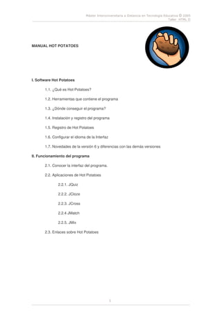 Máster Interuniversitaria a Distancia en Tecnología Educativa © 2005
Taller HTML II
1
MANUAL HOT POTATOES
I. Software Hot Potatoes
1.1. ¿Qué es Hot Potatoes?
1.2. Herramientas que contiene el programa
1.3. ¿Dónde conseguir el programa?
1.4. Instalación y registro del programa
1.5. Registro de Hot Potatoes
1.6. Configurar el idioma de la Interfaz
1.7. Novedades de la versión 6 y diferencias con las demás versiones
II. Funcionamiento del programa
2.1. Conocer la interfaz del programa.
2.2. Aplicaciones de Hot Potatoes
2.2.1. JQuiz
2.2.2. JCloze
2.2.3. JCross
2.2.4 JMatch
2.2.5. JMix
2.3. Enlaces sobre Hot Potatoes
 