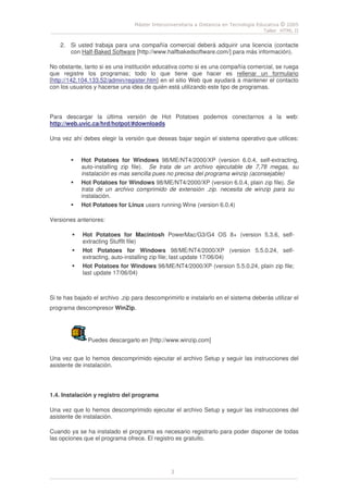Máster Interuniversitaria a Distancia en Tecnología Educativa © 2005
Taller HTML II
3
2. Si usted trabaja para una compañía comercial deberá adquirir una licencia (contacte
con Half-Baked Software [http://www.halfbakedsoftware.com/] para más información).
No obstante, tanto si es una institución educativa como si es una compañía comercial, se ruega
que registre los programas; todo lo que tiene que hacer es rellenar un formulario
[http://142.104.133.52/admin/register.htm] en el sitio Web que ayudará a mantener el contacto
con los usuarios y hacerse una idea de quién está utilizando este tipo de programas.
Para descargar la última versión de Hot Potatoes podemos conectarnos a la web:
http://web.uvic.ca/hrd/hotpot/#downloads
Una vez ahí debes elegir la versión que deseas bajar según el sistema operativo que utilices:
Hot Potatoes for Windows 98/ME/NT4/2000/XP (version 6.0.4, self-extracting,
auto-installing zip file). Se trata de un archivo ejecutable de 7,78 megas, su
instalación es mas sencilla pues no precisa del programa winzip (aconsejable)
Hot Potatoes for Windows 98/ME/NT4/2000/XP (version 6.0.4, plain zip file). Se
trata de un archivo comprimido de extensión .zip. necesita de winzip para su
instalación.
Hot Potatoes for Linux users running Wine (version 6.0.4)
Versiones anteriores:
Hot Potatoes for Macintosh PowerMac/G3/G4 OS 8+ (version 5.3.6, self-
extracting StuffIt file)
Hot Potatoes for Windows 98/ME/NT4/2000/XP (version 5.5.0.24, self-
extracting, auto-installing zip file; last update 17/06/04)
Hot Potatoes for Windows 98/ME/NT4/2000/XP (version 5.5.0.24, plain zip file;
last update 17/06/04)
Si te has bajado el archivo .zip para descomprimirlo e instalarlo en el sistema deberás utilizar el
programa descompresor WinZip.
Puedes descargarlo en [http://www.winzip.com]
Una vez que lo hemos descomprimido ejecutar el archivo Setup y seguir las instrucciones del
asistente de instalación.
1.4. Instalación y registro del programa
Una vez que lo hemos descomprimido ejecutar el archivo Setup y seguir las instrucciones del
asistente de instalación.
Cuando ya se ha instalado el programa es necesario registrarlo para poder disponer de todas
las opciones que el programa ofrece. El registro es gratuito.
 
