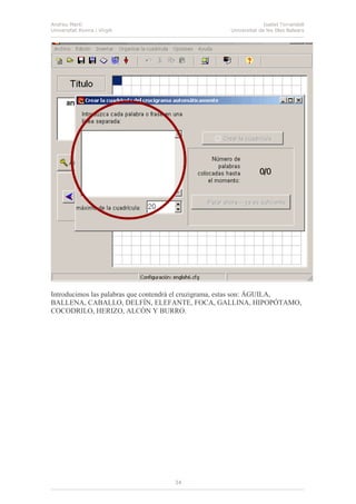 Andreu Martí
Universitat Rovira i Virgili
Isabel Torrandell
Universitat de les Illes Balears
34
Introducimos las palabras que contendrá el cruzigrama, estas son: ÁGUILA,
BALLENA, CABALLO, DELFÍN, ELEFANTE, FOCA, GALLINA, HIPOPÓTAMO,
COCODRILO, HERIZO, ALCÓN Y BURRO.
 
