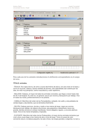 Andreu Martí
Universitat Rovira i Virgili
Isabel Torrandell
Universitat de les Illes Balears
38
Para cada uno de los animales introduciremos la definición correspondiente en el campo
de texto.
TÍTULO: animales.
- ÁGUILA: Ave rapaz diurna, de ocho a nueve decímetros de altura, con pico recto en la base y
corvo en la punta, cabeza y tarsos vestidos de plumas, cola redondeada casi cubierta por las
alas, de vista muy perspicaz, fuerte musculatura y vuelo rapidísimo.
- BALLENA: Cetáceo, el mayor de todos los animales conocidos, que llega a crecer hasta más
de 30 m de longitud. Su color es, en general, oscuro por encima y blanquecino por debajo. Vive
en todos los mares, preferentemente en los polares.
- CABALLO: Mamífero del orden de los Perisodáctilos, solípedo, de cuello y cola poblados de
cerdas largas y abundantes, que se domestica fácilmente.
- DELFÍN: Cetáceo piscívoro, de dos y medio a tres metros de largo, negro por encima,
blanquecino por debajo, de cabeza voluminosa, ojos pequeños y pestañosos, boca muy
grande, dientes cónicos en ambas mandíbulas, hocico delgado y agudo, y una sola abertura
nasal. Vive en los mares templados y tropicales.
- ELEFANTE: Mamífero del orden de los Proboscidios, el mayor de los animales terrestres que
viven ahora, pues llega a tres metros de alto y cinco de largo. Tiene el cuerpo de color
ceniciento oscuro, la cabeza pequeña, los ojos chicos, las orejas grandes y colgantes, la nariz y
 