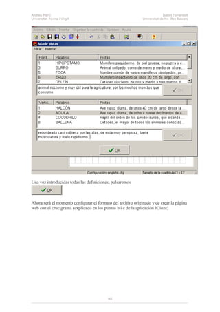 Andreu Martí
Universitat Rovira i Virgili
Isabel Torrandell
Universitat de les Illes Balears
40
Una vez introducidas todas las definiciones, pulsaremos
Ahora será el momento configurar el formato del archivo originado y de crear la página
web con el crucigrama (explicado en los puntos b i c de la aplicación JCloze)
 