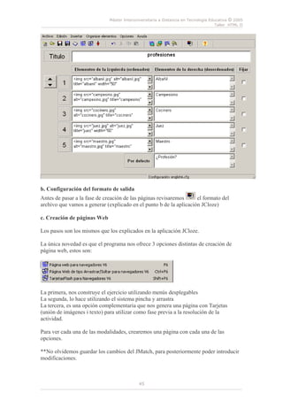 Máster Interuniversitaria a Distancia en Tecnología Educativa © 2005
Taller HTML II
45
b. Configuración del formato de salida
Antes de pasar a la fase de creación de las páginas revisaremos el formato del
archivo que vamos a generar (explicado en el punto b de la aplicación JCloze)
c. Creación de páginas Web
Los pasos son los mismos que los explicados en la aplicación JCloze.
La única novedad es que el programa nos ofrece 3 opciones distintas de creación de
página web, estos son:
La primera, nos construye el ejercicio utilizando menús desplegables
La segunda, lo hace utilizando el sistema pincha y arrastra
La tercera, es una opción complementaria que nos genera una página con Tarjetas
(unión de imágenes i texto) para utilizar como fase previa a la resolución de la
actividad.
Para ver cada una de las modalidades, crearemos una página con cada una de las
opciones.
**No olvidemos guardar los cambios del JMatch, para posteriormente poder introducir
modificaciones.
 