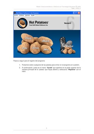 Máster Interuniversitaria a Distancia en Tecnología Educativa © 2005
Taller HTML II
5
Pasos a seguir para el registro del programa:
1. Pulsamos sobre cualquiera de las patatas para entrar en el programa en cuestión.
2. A continuación, pulsa en el menú “Ayuda” que aparece en la parte superior de la
ventana principal de la "patata" que hayas abierto y selecciona “Registrar” con el
ratón.
 