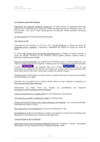 Andreu Martí
Universitat Rovira i Virgili
Isabel Torrandell
Universitat de les Illes Balears
50
2.3. Enlaces sobre Hot Potatoes
Elaboración de materiales didácticos interactivos. Un buen manual en castellano sobre este
programa es el realizado por el Grupo de Trabajo del Departamento de Orientación del I.E.S.
Ruiz de Alda - San Javier. Puede descargarse en formato pdf. Ofrecen también numerosas
actividades.
Un buen tutorial en formato pdf listo para descargar.
Otro tutorial en pdf.
Tutoriales de las versiones 4.1, 5.2, 5.3 y 5.5 y de Hot Potatoes e información acerca de
Hotpotatoes.net en castellano .Traducidos y adaptados del original en inglés por Ismail Ali
Gago.
En Yahoo http://groups.yahoo.com/group/hotpotatoesusers/ (en Inglés) os podéis suscribir al
grupo de noticias "Usuarios de Hot Potatoes" donde podréis plantear vuestras dudas y
solucionar problemas que tengáis.
http://web.uvic.ca/hcmc/clipart/ los autores de Hot Potatoes ponen a nuestra disposición una
amplia y variada colección de imágenes. Puedes buscar las imágenes por categorías pulsando
el botón o por palabras clave con el botón .Una vez que
selecciones una categoría y encuentres una imagen que te guste, sólo tienes que pulsar sobre
ella el botón derecho del ratón y seleccionar la opción de guardar imagen.
Teaching Tools ,donde podréis encontrar extras y complementos para los ejercicios generados
con Hot Potatoes (en Inglés).
Asimismo hay una página de un profesor donde viene muy bien explicado el programa en
http://usuarios.tripod.es/puntodevista.
Presentación de Power Point que muestra las posibilidades del programa:
http://web.uvic.ca/hrd/hotpot/eurocall/eurocall.ppt
Insertar cuestionarios en una página web con Hot Potatoes de Fernando Mur.
Un tutorial muy completo y detallado en Inglés. Por Bernard Dyer
Sección del Portal del Gobierno de Aragón dedicada a Hot Potatoes , con numerosos ejemplos
clasificados por áreas y niveles.
http://www.ecomur.com/hotpotatoes/ Curso de Hot Potatoes de F. Mur.
Hot Potatoes en LinEx En esta página se explica como ejecutar la versión de Hot Potatoes para
Windows en Linex utilizando el emulador de Windows Wine.
Tutorial interactivo de Hot Potatoes
http://www.xtec.es/~jsanchez/postgrau/hotpotsm/index.html Postgrado: Nuevas Tecnologías
Multimedia y Internet Departamento de Pedagogía Aplicada (UAB)
 