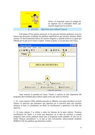 Tutorial de Hot Potatoes 6. Realizado por José Luis de Perosanz 9
Ahora a la izquierda vemos la imagen de
un angelote (en el ordenador baila) que
muestra alegría por los aciertos.
& ' ( ( ) *+ + ,, + -. ()
Esta patata JCloze genera ejercicios en los que previamente podremos crear los
huecos que deseemos ocultando las palabras significativas que nuestros alumnos deben
conocer. El funcionamiento básico de insertar imágenes y guardar archivos es igual que
JMatch por lo que no lo vamos a repetir. Vamos al grano, a ver qué hace este Cloze.
Aquí tenemos la pantalla de Cloze. Vamos a explicar lo más importante del
programa aprovechando para explicar algún icono que antes no hicimos.
1.- El icono número UNO, también presente en JMatch, sirve para introducir un texto
relativo al ejercicio que deseamos que aparezca en el ejercicio para que nuestros
alumnos lo lean. Le pondremos un título, lo escribiremos y aparecerá a un lado del
ejercicio.
2.- El icono número 2 se refiere a todos los botones de la parte inferior. Nosotros
escribiremos las frases o el texto que deseemos en el área de escritura y cuando
tengamos todo escrito podemos hacer que el programa oculte palabras al azar con el
botón “Huecos automáticos” o, lo que es más conveniente, seleccionando mediante
DOBLE CLIC las palabras que deseemos ocultar.
ÁREA DE ESCRITURA
 