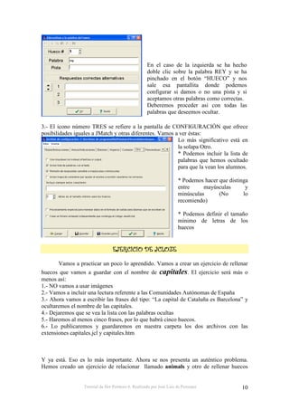 Tutorial de Hot Potatoes 6. Realizado por José Luis de Perosanz 10
En el caso de la izquierda se ha hecho
doble clic sobre la palabra REY y se ha
pinchado en el botón “HUECO” y nos
sale esa pantallita donde podemos
configurar si damos o no una pista y si
aceptamos otras palabras como correctas.
Deberemos proceder así con todas las
palabras que deseemos ocultar.
3.- El icono número TRES se refiere a la pantalla de CONFIGURACIÓN que ofrece
posibilidades iguales a JMatch y otras diferentes. Vamos a ver éstas:
Lo más significativo está en
la solapa Otro.
* Podemos incluir la lista de
palabras que hemos ocultado
para que la vean los alumnos.
* Podemos hacer que distinga
entre mayúsculas y
minúsculas (No lo
recomiendo)
* Podemos definir el tamaño
mínimo de letras de los
huecos
Vamos a practicar un poco lo aprendido. Vamos a crear un ejercicio de rellenar
huecos que vamos a guardar con el nombre de capitales. El ejercicio será más o
menos así:
1.- NO vamos a usar imágenes
2.- Vamos a incluir una lectura referente a las Comunidades Autónomas de España
3.- Ahora vamos a escribir las frases del tipo: “La capital de Cataluña es Barcelona” y
ocultaremos el nombre de las capitales.
4.- Dejaremos que se vea la lista con las palabras ocultas
5.- Haremos al menos cinco frases, por lo que habrá cinco huecos.
6.- Lo publicaremos y guardaremos en nuestra carpeta los dos archivos con las
extensiones capitales.jcl y capitales.htm
Y ya está. Eso es lo más importante. Ahora se nos presenta un auténtico problema.
Hemos creado un ejercicio de relacionar llamado animals y otro de rellenar huecos
 