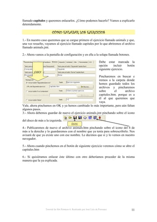 Tutorial de Hot Potatoes 6. Realizado por José Luis de Perosanz 11
llamado capitales y queremos enlazarlos. ¿Cómo podemos hacerlo? Vamos a explicarlo
detenidamente.
!!!!
1.- En nuestro caso queremos que se cargue primero el ejercicio llamado animals y que,
una vez resuelto, vayamos al ejercicio llamado capitales por lo que abriremos el archivo
llamado animals.jmt.
2.- Ahora vamos a la pantalla de configuración y en ella a la solapa llamada botones.
Debe estar marcada la
opción incluir botón
siguiente ejercicio.
Pincharemos en buscar e
iremos a la carpeta donde
hemos guardado todos los
archivos y pincharemos
sobre el archivo
capitales.htm. porque es a
él al que queremos que
vaya.
Vale, ahora pinchamos en OK y ya hemos cambiado lo más importante, pero aún faltan
algunos pasos.
3.- Ahora debemos guardar de nuevo el ejercicio animals.jmt pinchando sobre el icono
del disco de más a la izquierda.
4.- Publicaremos de nuevo el archivo animals.htm pinchando sobre el icono del 6 de
más a la derecha y lo guardaremos con el nombre que ya tenía para sobrescribirlo. Nos
avisará de que ya existe uno con ese nombre. Le decimos que sí y lo vemos en nuestro
navegador.
5.- Ahora cuando pinchemos en el botón de siguiente ejercicio veremos cómo se abre el
capitales.htm
6.- Si quisiéramos enlazar éste último con otro deberíamos proceder de la misma
manera que la ya explicada.
¡OJO!
ÉSTE
 