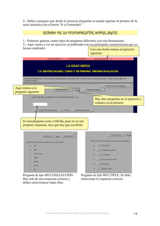 Tutorial de Hot Potatoes 6. Realizado por José Luis de Perosanz 14
2.- Debes conseguir que desde el ejercicio preguntas se pueda regresar al primero de la
serie (animals) con el botón “Ir a Contenidos”.
0000
1.- Podemos generar cuatro tipos de preguntas diferentes con esta herramienta.
2.- Aquí vamos a ver un ejercicio ya publicado con sus principales características que ya
hemos explicado.
Pregunta de tipo MULTISELECCIÓN:
Hay más de una respuesta correcta y
deben seleccionarse todas ellas.
Pregunta de tipo MÚLTIPLE: Se debe
seleccionar la respuesta correcta.
Es una pregunta corta o híbrida, pues no se nos
propone respuesta, sino que hay que escribirla
Hay diez preguntas en el ejercicio y
estamos en la primera
Con este botón iremos al ejercicio
siguiente
Aquí iremos a la
pregunta siguiente
 