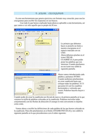 Tutorial de Hot Potatoes 6. Realizado por José Luis de Perosanz 15
1 #
Es esta una herramienta que genera ejercicios con formato muy conocido, pues usa los
crucigramas para escribir las respuestas en sus huecos.
Casi todo lo que hemos explicado hasta ahora es aplicable a esta herramienta, así
que vamos a ver sólo aquello que es propio de JCross.
Lo primero que debemos
hacer es ponerle un título a
nuestro crucigrama en el
espacio marcado con un
UNO.
Ahora debemos pinchar en el
icono CREAR
CUADRÍCULA para poder
poner las palabras que nos
interesen. Cuando pinchamos
en ese icono nos saldrá la
siguiente pantalla.
Ahora vamos introduciendo cada
palabra y pulsamos INTRO.
Cuando acabemos pincharemos
en crear cuadrícula hasta que
coloque todas las palabras. El 31
que pone (2) son los cuadritos
horizontales y verticales que
creará. Podemos hacerla mayor o
menor.
Cuando acabe de crear la cuadrícula nos llevará de nuevo a la primera pantalla en la que
veremos la rejilla de palabras colocadas en la cuadrícula. Podemos moverlas todas
conjuntamente con las flechas de dirección (3) aunque lo más conveniente es dejarlas
como están.
Vamos ahora a escribir las definiciones de cada palabra de las que hemos colocado en
la cuadrícula. Para ello pincharemos en el botón AÑADIR PISTAS (4) y nos saldrá la
siguiente pantalla en la que procederemos con el orden siguiente:
CREAR
CUADRÍCULA
 