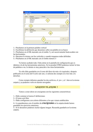 Tutorial de Hot Potatoes 6. Realizado por José Luis de Perosanz 16
1.- Pinchamos en la primera palabra vertical
2.- Escribimos la definición que deseemos sobre esa palabra en su hueco
3.- Pinchamos en el OK marcado con el rombo 3 y así sucesivamente hasta acabar con
las horizontales.
4.- Hacemos lo mismo con las verticales y cuando tengamos todas definidas:
5.- Pinchamos en el OK marcado con el rombo número 5
Ya hemos acabado todo. Falta entrar en la pantalla de configuración que es
idéntica a la de las herramientas anteriores. En la pestaña OTRO podemos incluir la lista
de palabras o no, lo demás es muy parecido a las otras herramientas.
Ya sólo falta guardarlas en el icono del disco de más a la izquierda y después
publicarlo en el icono del 6 (solo sale uno, si salieran dos siempre en el de más a la
derecha).
Como siempre debemos guardar los dos archivos, el .jcw y el .htm en la misma
carpeta y ya podemos verlo en nuestro navegador.
Vamos a crear ahora un crucigrama con las siguientes características:
1.- Debe contener al menos 8 definiciones
2.- El tema será libre
3.- Debe configurarse con colores diferentes a los que vienen establecidos
4.- Lo guardaremos con el nombre de crucigrama en la carpeta donde hemos
guardado los ejercicios anteriores.
5.- Si lo deseamos podemos incluir alguna imagen. Recuerda guardarla en la misma
carpeta.
1
2
3
4
5
 