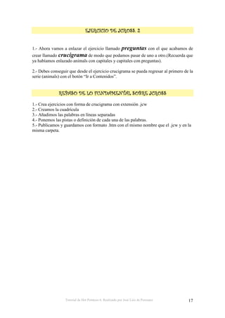 Tutorial de Hot Potatoes 6. Realizado por José Luis de Perosanz 17
&&&&
1.- Ahora vamos a enlazar el ejercicio llamado preguntas con el que acabamos de
crear llamado crucigrama de modo que podamos pasar de uno a otro.(Recuerda que
ya habíamos enlazado animals con capitales y capitales con preguntas).
2.- Debes conseguir que desde el ejercicio crucigrama se pueda regresar al primero de la
serie (animals) con el botón “Ir a Contenidos”.
1.- Crea ejercicios con forma de crucigrama con extensión .jcw
2.- Creamos la cuadrícula
3.- Añadimos las palabras en líneas separadas
4.- Ponemos las pistas o definición de cada una de las palabras.
5.- Publicamos y guardamos con formato .htm con el mismo nombre que el .jcw y en la
misma carpeta.
 