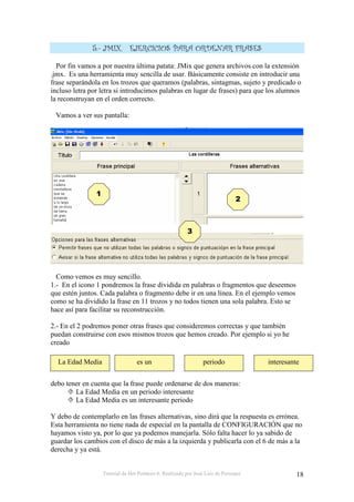 Tutorial de Hot Potatoes 6. Realizado por José Luis de Perosanz 18
2 3
Por fin vamos a por nuestra última patata: JMix que genera archivos con la extensión
.jmx. Es una herramienta muy sencilla de usar. Básicamente consiste en introducir una
frase separándola en los trozos que queramos (palabras, sintagmas, sujeto y predicado o
incluso letra por letra si introducimos palabras en lugar de frases) para que los alumnos
la reconstruyan en el orden correcto.
Vamos a ver sus pantalla:
Como vemos es muy sencillo.
1.- En el icono 1 pondremos la frase dividida en palabras o fragmentos que deseemos
que estén juntos. Cada palabra o fragmento debe ir en una línea. En el ejemplo vemos
como se ha dividido la frase en 11 trozos y no todos tienen una sola palabra. Esto se
hace así para facilitar su reconstrucción.
2.- En el 2 podremos poner otras frases que consideremos correctas y que también
puedan construirse con esos mismos trozos que hemos creado. Por ejemplo si yo he
creado
debo tener en cuenta que la frase puede ordenarse de dos maneras:
La Edad Media en un periodo interesante
La Edad Media es un interesante periodo
Y debo de contemplarlo en las frases alternativas, sino dirá que la respuesta es errónea.
Esta herramienta no tiene nada de especial en la pantalla de CONFIGURACIÓN que no
hayamos visto ya, por lo que ya podemos manejarla. Sólo falta hacer lo ya sabido de
guardar los cambios con el disco de más a la izquierda y publicarla con el 6 de más a la
derecha y ya está.
La Edad Media es un periodo interesante
 