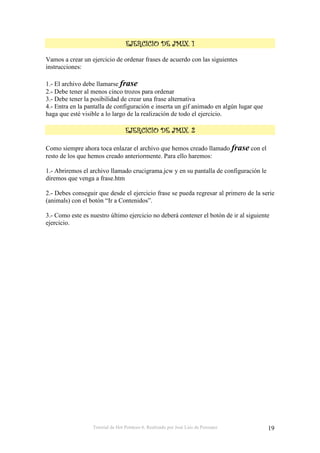 Tutorial de Hot Potatoes 6. Realizado por José Luis de Perosanz 19
3333
Vamos a crear un ejercicio de ordenar frases de acuerdo con las siguientes
instrucciones:
1.- El archivo debe llamarse frase
2.- Debe tener al menos cinco trozos para ordenar
3.- Debe tener la posibilidad de crear una frase alternativa
4.- Entra en la pantalla de configuración e inserta un gif animado en algún lugar que
haga que esté visible a lo largo de la realización de todo el ejercicio.
3 &3 &3 &3 &
Como siempre ahora toca enlazar el archivo que hemos creado llamado frase con el
resto de los que hemos creado anteriormente. Para ello haremos:
1.- Abriremos el archivo llamado crucigrama.jcw y en su pantalla de configuración le
diremos que venga a frase.htm
2.- Debes conseguir que desde el ejercicio frase se pueda regresar al primero de la serie
(animals) con el botón “Ir a Contenidos”.
3.- Como este es nuestro último ejercicio no deberá contener el botón de ir al siguiente
ejercicio.
 