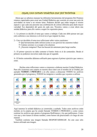 Tutorial de Hot Potatoes 6. Realizado por José Luis de Perosanz 20
""""
Ahora que ya sabemos manejar las diferentes herramientas del programa Hot Potatoes
estamos capacitados para crear una Unidad Didáctica que consiste en crear una serie de
actividades en torno a un mismo tema. Podemos decidir que todas tengan el mismo
aspecto o que cada una presente una combinación de colores diferente para darle mayor
variedad. Eso dependerá del gusto de cada uno. Nosotros vamos a crear ahora una
unidad didáctica, para ello vamos a seguir los siguientes pasos.
1.- Lo primero es decidir el tema que vamos a trabajar. Cada uno debe pensar uno que
esté conforme a sus intereses o al nivel en el que imparte la clase.
2.- Una vez decidido el tema toca reflexionar sobre varias cuestiones:
Qué herramientas debo utilizar (como es un ejercicio las usaremos todas)
Cuántas sesiones va a ocupar a los alumnos
¿Necesito imágenes? Pues las buscaré de antemano para luego usarlas.
3.- El primer ejercicio no debe contener el botón Atrás ni el de contenidos. Desde el
primero no podemos movernos nada más que al segundo.
4.- El botón contenidos debemos utilizarlo para regresar al primer ejercicio que vamos a
crear.
Hechas estas reflexiones vamos a comenzar a elaborar nuestra Unidad Didáctica.
Para ello crearemos una carpeta en nuestro disco duro con el nombre de la Unidad, por
ejemplo VERBOS 4 PRIMARIA y en ella vamos a almacenar TODOS los archivos
generados por el programa y TODAS las imágenes o sonidos que vayamos a utilizar.
Aquí tenemos la unidad didáctica ya construida y acabada. Todos estos archivos están
metidos en la carpeta que he creado llamada VERBOS 4 PRIMARIA y como vemos
contiene los archivos que genera el programa HotPotatoes y los que publicamos. Como
veis uno y otro tienen el mismo nombre, como hemos ido practicando a lo largo de este
manual.
También contiene una imagen llamada DESPERTADOR.GIF. En este caso sólo
hemos utilizado una imagen.
 