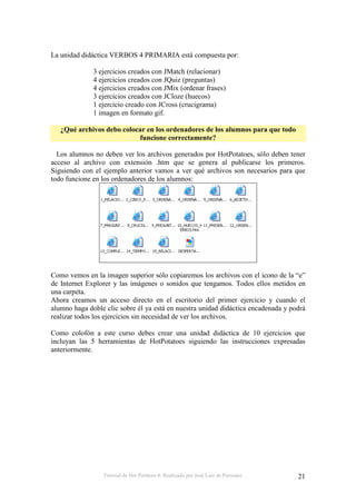 Tutorial de Hot Potatoes 6. Realizado por José Luis de Perosanz 21
La unidad didáctica VERBOS 4 PRIMARIA está compuesta por:
3 ejercicios creados con JMatch (relacionar)
4 ejercicios creados con JQuiz (preguntas)
4 ejercicios creados con JMix (ordenar frases)
3 ejercicios creados con JCloze (huecos)
1 ejercicio creado con JCross (crucigrama)
1 imagen en formato gif.
¿Qué archivos debo colocar en los ordenadores de los alumnos para que todo
funcione correctamente?
Los alumnos no deben ver los archivos generados por HotPotatoes, sólo deben tener
acceso al archivo con extensión .htm que se genera al publicarse los primeros.
Siguiendo con el ejemplo anterior vamos a ver qué archivos son necesarios para que
todo funcione en los ordenadores de los alumnos:
Como vemos en la imagen superior sólo copiaremos los archivos con el icono de la “e”
de Internet Explorer y las imágenes o sonidos que tengamos. Todos ellos metidos en
una carpeta.
Ahora creamos un acceso directo en el escritorio del primer ejercicio y cuando el
alumno haga doble clic sobre él ya está en nuestra unidad didáctica encadenada y podrá
realizar todos los ejercicios sin necesidad de ver los archivos.
Como colofón a este curso debes crear una unidad didáctica de 10 ejercicios que
incluyan las 5 herramientas de HotPotatoes siguiendo las instrucciones expresadas
anteriormente.
 