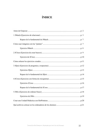 Tutorial de Hot Potatoes 6. Realizado por José Luis de Perosanz 22
ÍNDICE
Antes de Empezar................................................................................................................p 2
1 JMatch (Ejercicios de relacionar).....................................................................................p 3
Repaso de lo fundamental de JMatch....................................................................p 7
Cómo usar imágenes con las “patatas”................................................................................p 7
Ejercicio JMatch....................................................................................................p 8
2 JCloze (Ejercicios de crear huecos)..................................................................................p 9
Ejercicio de JCloze................................................................................................p 10
Cómo enlazar los ejercicios creados....................................................................................p 11
3 JQuiz (Ejercicios de preguntas y respuestas) ...................................................................p 12
Ejercicios JQuiz.....................................................................................................p 13
Repaso de lo fundamental de JQuiz ......................................................................p 14
4 JCross (Ejercicios con forma de crucigrama)...................................................................p 15
Ejercicios JCross ...................................................................................................p 16
Repaso de lo fundamental de JCross.....................................................................p 17
5 JMix (Ejercicios de ordenar frases)..................................................................................p 18
Ejercicios de JMix .................................................................................................p 19
Crear una Unidad Didáctica con HotPotatoes .....................................................................p 20
Qué archivos colocar en los ordenadores de los alumnos ...................................................p 21
 