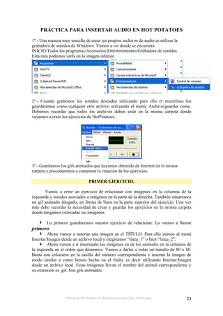 Tutorial de Hot Potatoes 6. Realizado por José Luis de Perosanz 24
PRÁCTICA PARA INSERTAR AUDIO EN HOT POTATOES
1º.- Una manera muy sencilla de crear tus propios archivos de audio es utilizar la
grabadora de sonidos de Windows. Vamos a ver donde se encuentra:
INICIO/Todos los programas/Accesorios/Entretenimiento/Grabadora de sonidos
Esta ruta podemos verla en la imagen inferior.
2º.- Cuando grabemos los sonidos deseados utilizando para ello el micrófono los
guardaremos como cualquier otro archivo utilizando el menú: Archivo/guardar como.
Debemos recordar que todos los archivos deben estar en la misma carpeta donde
vayamos a crear los ejercicios de HotPotatoes.
3º.- Guardamos los gifs animados que hayamos obtenido de Internet en la misma
carpeta y procederemos a comenzar la creación de los ejercicios.
PRIMER EJERCICIO.
Vamos a crear un ejercicio de relacionar con imágenes en la columna de la
izquierda y sonidos asociados a imágenes en la parte de la derecha. También situaremos
un gif animado alargado, en forma de línea en la parte superior del ejercicio. Una vez
más debo recordar la necesidad de crear y guardar los ejercicios en la misma carpeta
donde tengamos colocadas las imágenes.
Lo primero guardaremos nuestro ejercicio de relacionar. Lo vamos a llamar
primero.
Ahora vamos a insertar una imagen en el TÍTULO. Para ello iremos al menú
Insertar/Imagen desde un archivo local y elegiremos “linea_1” o bien “linea_2”.
Ahora vamos a ir insertando las imágenes en de los animales en la columna de
la izquierda en el orden que deseemos. Vamos a darles a todas un tamaño de 80 x 80.
Basta con colocarse en la casilla del número correspondiente e insertar la imagen de
modo similar a como hemos hecho en el título, es decir utilizando Insertar/Imagen
desde un archivo local. Estas imágenes llevan el nombre del animal correspondiente y
su extensión es .gif. Son gifs animados.
 