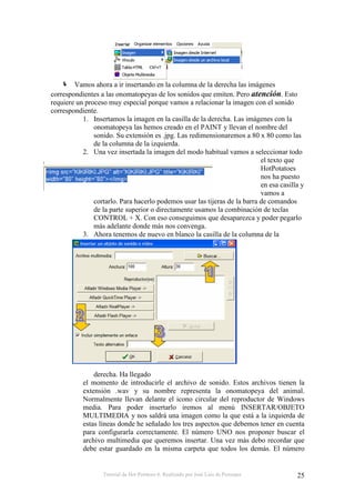 Tutorial de Hot Potatoes 6. Realizado por José Luis de Perosanz 25
Vamos ahora a ir insertando en la columna de la derecha las imágenes
correspondientes a las onomatopeyas de los sonidos que emiten. Pero atención. Esto
requiere un proceso muy especial porque vamos a relacionar la imagen con el sonido
correspondiente.
1. Insertamos la imagen en la casilla de la derecha. Las imágenes con la
onomatopeya las hemos creado en el PAINT y llevan el nombre del
sonido. Su extensión es .jpg. Las redimensionaremos a 80 x 80 como las
de la columna de la izquierda.
2. Una vez insertada la imagen del modo habitual vamos a seleccionar todo
el texto que
HotPotatoes
nos ha puesto
en esa casilla y
vamos a
cortarlo. Para hacerlo podemos usar las tijeras de la barra de comandos
de la parte superior o directamente usamos la combinación de teclas
CONTROL + X. Con eso conseguimos que desaparezca y poder pegarlo
más adelante donde más nos convenga.
3. Ahora tenemos de nuevo en blanco la casilla de la columna de la
derecha. Ha llegado
el momento de introducirle el archivo de sonido. Estos archivos tienen la
extensión .wav y su nombre representa la onomatopeya del animal.
Normalmente llevan delante el icono circular del reproductor de Windows
media. Para poder insertarlo iremos al menú INSERTAR/OBJETO
MULTIMEDIA y nos saldrá una imagen como la que está a la izquierda de
estas líneas donde he señalado los tres aspectos que debemos tener en cuenta
para configurarla correctamente. El número UNO nos proponer buscar el
archivo multimedia que queremos insertar. Una vez más debo recordar que
debe estar guardado en la misma carpeta que todos los demás. El número
 