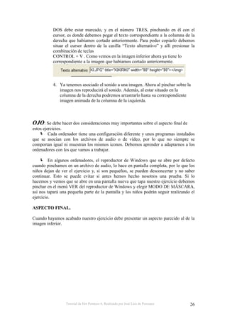 Tutorial de Hot Potatoes 6. Realizado por José Luis de Perosanz 26
DOS debe estar marcado, y en el número TRES, pinchando en él con el
cursor, es donde debemos pegar el texto correspondiente a la columna de la
derecha que habíamos cortado anteriormente. Para poder copiarlo debemos
situar el cursor dentro de la casilla “Texto alternativo” y allí presionar la
combinación de teclas
CONTROL + V . Como vemos en la imagen inferior ahora ya tiene lo
correspondiente a la imagen que habíamos cortado anteriormente.
4. Ya tenemos asociado el sonido a una imagen. Ahora al pinchar sobre la
imagen nos reproducirá el sonido. Además, al estar situado en la
columna de la derecha podremos arrastrarlo hasta su correspondiente
imagen animada de la columna de la izquierda.
OJO: Se debe hacer dos consideraciones muy importantes sobre el aspecto final de
estos ejercicios.
Cada ordenador tiene una configuración diferente y unos programas instalados
que se asocian con los archivos de audio o de vídeo, por lo que no siempre se
comportan igual ni muestran los mismos iconos. Debemos aprender a adaptarnos a los
ordenadores con los que vamos a trabajar.
En algunos ordenadores, el reproductor de Windows que se abre por defecto
cuando pinchamos en un archivo de audio, lo hace en pantalla completa, por lo que los
niños dejan de ver el ejercicio y, si son pequeños, se pueden desconcertar y no saber
continuar. Esto se puede evitar si antes hemos hecho nosotros una prueba. Si lo
hacemos y vemos que se abre en una pantalla nueva que tapa nuestro ejercicio debemos
pinchar en el menú VER del reproductor de Windows y elegir MODO DE MÁSCARA,
así nos tapará una pequeña parte de la pantalla y los niños podrán seguir realizando el
ejercicio.
ASPECTO FINAL.
Cuando hayamos acabado nuestro ejercicio debe presentar un aspecto parecido al de la
imagen inferior.
 
