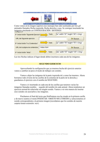 Tutorial de Hot Potatoes 6. Realizado por José Luis de Perosanz 28
Como vemos en la imagen superior esos mensajes han sido sustituidos por tres gif
animados llamados flecha izquierda, flecha derecha y casa. Se consigue insertando las
imágenes pinchando en CONFIGURACIÓN / BOTONES
Las tres flechas indican el lugar donde deben insertarse cada una de las imágenes.
SEGUNDO EJERCICIO
Aprovechando la configuración que ya tenemos hecha del ejercicio anterior
vamos a cambiar un poco el modo de trabajar con sonidos.
Vamos a dejar las imágenes de la parte izquierda tal y como las tenemos. Ahora
borramos todo el texto de las casillas de la columna de la parte de la derecha y
guardamos el ejercicio con el nombre de SEGUNDO.
Vamos a ir insertando en cada una de las casillas que tenemos vacías las
imágenes llamadas nombre_ seguido del nombre de cada animal. Ahora tendremos un
ejercicio normal de relacionar sin ningún sonido. Vamos a ver otra manera de insertar
esos sonidos sin asociarlos a las imágenes.
Pinchamos al final del texto que HotPotatoes nos ha creado en la primera casilla
y de nuevo usamos el menú INSERTAR / OBJETO MULTIMEDIA y seleccionamos el
sonido correspondiente a la primera imagen (recordamos que los sonidos de nuestra
carpeta tienen extensión .wav)
 