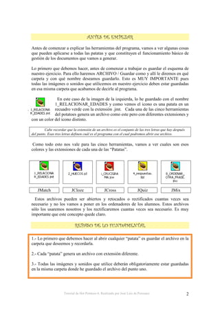 Tutorial de Hot Potatoes 6. Realizado por José Luis de Perosanz 2
Antes de comenzar a explicar las herramientas del programa, vamos a ver algunas cosas
que pueden aplicarse a todas las patatas y que constituyen el funcionamiento básico de
gestión de los documentos que vamos a generar.
Lo primero que debemos hacer, antes de comenzar a trabajar es guardar el esquema de
nuestro ejercicio. Para ello haremos ARCHIVO / Guardar como y allí le diremos en qué
carpeta y con qué nombre deseamos guardarlo. Esto es MUY IMPORTANTE pues
todas las imágenes o sonidos que utilicemos en nuestro ejercicio deben estar guardadas
en esa misma carpeta que acabamos de decirle al programa.
En este caso de la imagen de la izquierda, lo he guardado con el nombre
1_RELACIONAR_EDADES y como vemos el icono es una patata en un
recuadro verde con la extensión .jmt. Cada una de las cinco herramientas
del potatoes genera un archivo como este pero con diferentes extensiones y
con un color del icono distinto.
Cabe recordar que la extensión de un archivo es el conjunto de las tres letras que hay después
del punto. Esas tres letras definen cuál es el programa con el cual podremos abrir ese archivo.
Como todo esto nos vale para las cinco herramientas, vamos a ver cuales son esos
colores y las extensiones de cada una de las “Patatas”.
JMatch JCloze JCross JQuiz JMix
Estos archivos pueden ser abiertos y retocados o rectificados cuantas veces sea
necesario y no los vamos a poner en los ordenadores de los alumnos. Estos archivos
sólo los usaremos nosotros y los rectificaremos cuantas veces sea necesario. Es muy
importante que este concepto quede claro.
1.- Lo primero que debemos hacer al abrir cualquier “patata” es guardar el archivo en la
carpeta que deseemos y recordarla.
2.- Cada “patata” genera un archivo con extensión diferente.
3.- Todas las imágenes y sonidos que utilice deberán obligatoriamente estar guardadas
en la misma carpeta donde he guardado el archivo del punto uno.
 