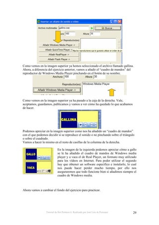Tutorial de Hot Potatoes 6. Realizado por José Luis de Perosanz 29
Como vemos en la imagen superior ya hemos seleccionado el archivo llamado gallina.
Ahora, a diferencia del ejercicio anterior, vamos a añadir el “cuadro de mandos” del
reproductor de Windows Media Player pinchando en el botón de su nombre.
Como vemos en la imagen superior ya ha pasado a la caja de la derecha. Vale,
aceptamos, guardamos, publicamos y vamos a ver cómo ha quedado lo que acabamos
de hacer.
Podemos apreciar en la imagen superior como nos ha añadido un “cuadro de mandos”
con el que podemos decidir si se reproduce el sonido o no pinchando sobre el triángulo
o sobre el cuadrado.
Vamos a hacer lo mismo en el resto de casillas de la columna de la derecha.
En la imagen de la izquierda podemos apreciar cómo a gallo
se le ha añadido el cuadro de mandos de Windows media
player y a vaca el de Real Player, un formato muy utilizado
para los vídeos en Internet. Para poder utilizar el segundo
hay que obtener un software específico e instalarlo, lo cual
nos puede hacer perder mucho tiempo, por ello nos
aseguraremos que todo funcione bien si añadimos siempre el
cuadro de Windows media.
Ahora vamos a cambiar el fondo del ejercicio para practicar.
 