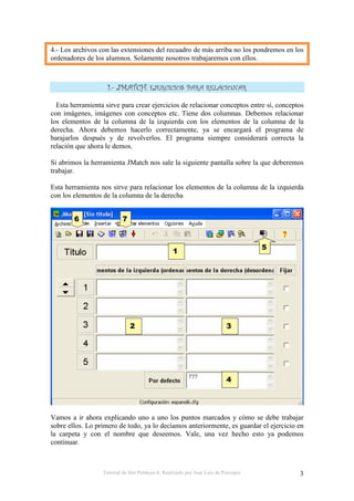 Tutorial de Hot Potatoes 6. Realizado por José Luis de Perosanz 3
4.- Los archivos con las extensiones del recuadro de más arriba no los pondremos en los
ordenadores de los alumnos. Solamente nosotros trabajaremos con ellos.
Esta herramienta sirve para crear ejercicios de relacionar conceptos entre sí, conceptos
con imágenes, imágenes con conceptos etc. Tiene dos columnas. Debemos relacionar
los elementos de la columna de la izquierda con los elementos de la columna de la
derecha. Ahora debemos hacerlo correctamente, ya se encargará el programa de
barajarlos después y de revolverlos. El programa siempre considerará correcta la
relación que ahora le demos.
Si abrimos la herramienta JMatch nos sale la siguiente pantalla sobre la que deberemos
trabajar.
Esta herramienta nos sirve para relacionar los elementos de la columna de la izquierda
con los elementos de la columna de la derecha
Vamos a ir ahora explicando uno a uno los puntos marcados y cómo se debe trabajar
sobre ellos. Lo primero de todo, ya lo decíamos anteriormente, es guardar el ejercicio en
la carpeta y con el nombre que deseemos. Vale, una vez hecho esto ya podemos
continuar.
 