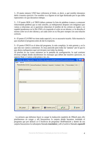 Tutorial de Hot Potatoes 6. Realizado por José Luis de Perosanz 4
1.- El punto número UNO hace referencia al título, es decir, a qué nombre deseamos
darle a nuestro ejercicio. Ese nombre va a figurar en un ligar destacado por lo que debe
representar a lo que deseamos trabajar.
2.- 3 El punto DOS y el TRES deben contener la lista de palabras (vamos a comenzar
relacionando palabras que es más sencillo, ya trabajaremos después con imágenes) que
vamos a relacionar, así si queremos relacionar el nombre de los colores en inglés y en
español pondremos en la fila UNO a la izquierda el color en un idioma y a la derecha el
mismo color en el otro idioma y así cada color en su fila pero siempre con una relación
correcta.
4.- El punto CUATRO no tiene nada especial y no es necesario tocarlo. Sólo muestra lo
que enseñará el programa antes de dar la respuesta.
5.- El punto CINCO es el alma del programa, lo más complejo, lo más potente y en lo
que más nos vamos a entretener. Es muy parecido para todas las “patatas” por lo que lo
que ahora expliquemos aquí servirá para casi todas las demás.
Al pinchar en ese icono entramos en la pantalla de configuración, la cual contiene
diversas solapas donde decidiremos los mensajes que deben dar nuestros ejercicios, su
aspecto final, si vamos a dar pistas o no, etc..
Lo primero que debemos hacer es cargar la traducción española de JMatch para ello
pincharemos en cargar y allí buscaremos la carpeta donde hayamos instalado el
programa que por defecto es C/Archivos de programa/ HotPotatoes6 y dentro de esa
carpeta buscaremos la subcarpeta llamada translation y allí el archivo llamado espanol6
 