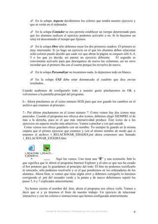 Tutorial de Hot Potatoes 6. Realizado por José Luis de Perosanz 6
En la solapa Aspecto decidiremos los colores que tendrá nuestro ejercicio y
que se verán en el ordenador.
En la solapa Contador se nos permite establecer un tiempo determinado para
que los alumnos realicen el ejercicio podemos activarlo o no. Si lo hacemos un
reloj irá descontando el tiempo que fijemos.
En la solapa Otro sólo debemos tocar los dos primeros cuadros. El primero es
muy interesante. Si yo hago un ejercicio en el que los alumnos deben relacionar
ocho colores puedo decidir que cada vez que abran la página se carguen sólo 6, 4,
5 o los que yo decida, así parece un ejercicio diferente. El segundo es
conveniente activarlo para que desorganice de nuevo las columnas, así no sirve
recordar que el primero iba con el cuarto porque los revuelve de nuevo.
En la solapa Personalizar no tocaremos nada, lo dejaremos todo en blanco.
En la solapa CGI debe estar desmarcado el cuadrito que dice enviar
resultados...
Cuando acabemos de configurarlo todo a nuestro gusto pincharemos en OK y
volveremos a la pantalla principal del programa.
6.- Ahora pinchamos en el icono número SEIS para que nos guarde los cambios en el
archivo que creamos al principio.
7.- Por último pincharemos en el icono número 7. Como vemos hay dos iconos muy
parecidos. Cuando el programa nos ofrezca dos iconos, debemos elegir SIEMPRE el de
más a la derecha, pues es el que más interactividad produce. Éste icono da a los
ejercicios un aspecto mucho más atractivos. Vamos a pinchar y ver qué sucede.
Como vemos nos ofrece guardarlo con un nombre. Yo siempre lo guardo en la misma
carpeta que el primer ejercicio que creamos y con el mismo nombre de modo que si
tenemos el archivo 1_RELACIONAR_EDADES.jmt ahora crearemos uno llamado
1_RELACIONAR_EDADES.htm
Aquí los vemos. Uno tiene una “e” y una extensión .htm lo
que significa que lo abrirá el programa Internet Explorer y el otro es que nos ha creado
el hot potatoes que lo guardamos al principio del todo. El htm no podemos rectificarlo
ni retocarlo, sólo podemos resolverlo y es el que pondremos en los ordenadores de los
alumnos. Ahora bien, si vemos que tiene algún error y debemos corregirlo lo haremos
corrigiendo el .jmt del recuadro verde y la patata y de nuevo deberíamos repetir los
pasos 5, 6 y 7 explicados anteriormente.
Ya hemos escrito el nombre del .htm, ahora el programa nos ofrece verlo. Vamos a
decir que sí y ya tenemos el fruto de nuestro trabajo. Un ejercicio de relacionar
interactivo y con los colores e instrucciones que hemos configurado anteriormente.
 