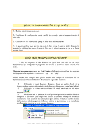 Tutorial de Hot Potatoes 6. Realizado por José Luis de Perosanz 7
1.- Realiza ejercicios de relacionar.
2.- En el icono de configuración puedo escribir los mensajes y dar el aspecto deseado al
ejercicio
3.- Guardaré los dos archivos (el .jmt y el .htm) en la misma carpeta
4.- Si quiero cambiar algo que no me gusta lo haré sobre el archivo .jmt y después lo
guardaré y publicaré de nuevo el archivo .htm con el mismo nombre (a eso se le llama
sobrescribir)
! "# $ %! "# $ %! "# $ %! "# $ %
El uso de imágenes en Hot Potatoes es igual para cada una de las cinco
herramientas que componen el programa, por lo que lo explicado ahora servirá para
todas.
Tipos de imágenes soportadas por Hot Potatoes: Sólo podremos utilizar los archivos
de imagen con las siguientes extensiones .jpg .gif .png.
Cómo insertar una imagen: Para poder insertar una imagen en cualquiera de las
herramientas de Potatoes lo haremos de una de las siguientes maneras:
Utilizando el menú Insertar / Imagen / desde un archivo local (si la
imagen está en nuestro ordenador) o desde Internet si deseamos cargarla de la Red)
Utilizando el icono correspondiente al menú explicado en el punto
anterior
Si estamos en la pantalla de configuración podremos también insertar
imágenes si deseamos que cargue una cuando el alumno obtenga un resultado
satisfactorio o un resultado no satisfactorio para ello no podremos usar los menús
de los puntos anteriores pero sí podremos utilizar el que nos sale en la pantalla de
configuración como se ve en la imagen siguiente.
 