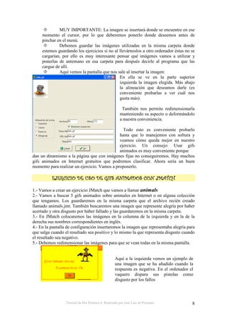 Tutorial de Hot Potatoes 6. Realizado por José Luis de Perosanz 8
MUY IMPORTANTE: La imagen se insertará donde se encuentre en ese
momento el cursor, por lo que deberemos ponerlo donde deseemos antes de
pinchar en el menú.
Debemos guardar las imágenes utilizadas en la misma carpeta donde
estemos guardando los ejercicios si no al llevárnoslos a otro ordenador éstas no se
cargarían, por ello es muy interesante pensar qué imágenes vamos a utilizar y
ponerlas de antemano en esa carpeta para después decirle al programa que las
cargue de allí.
Aquí vemos la pantalla que nos sale al insertar la imagen:
En ella se ve en la parte superior
izquierda la imagen elegida. Más abajo
la alineación que deseamos darle (es
conveniente probarlas a ver cuál nos
gusta más).
También nos permite redimensionarla
manteniendo su aspecto o deformándolo
a nuestra conveniencia.
Todo esto es conveniente probarlo
hasta que lo manejemos con soltura y
veamos cómo queda mejor en nuestro
ejercicio. Un consejo: Usar gifs
animados es muy conveniente porque
dan un dinamismo a la página que con imágenes fijas no conseguiremos. Hay muchos
gifs animados en Internet gratuitos que podremos clasificar. Ahora sería un buen
momento para realizar un ejercicio. Vamos a proponerlo.
####
1.- Vamos a crear un ejercicio JMatch que vamos a llamar animals
2.- Vamos a buscar 5 gifs animados sobre animales en Internet o en alguna colección
que tengamos. Los guardaremos en la misma carpeta que el archivo recién creado
llamado animals.jmt. También buscaremos una imagen que represente alegría por haber
acertado y otra disgusto por haber fallado y las guardaremos en la misma carpeta.
3.- En JMatch colocaremos las imágenes en la columna de la izquierda y en la de la
derecha sus nombres correspondientes en inglés.
4.- En la pantalla de configuración insertaremos la imagen que representaba alegría para
que salga cuando el resultado sea positivo y lo mismo la que representa disgusto cuando
el resultado sea negativo.
5.- Debemos redimensionar las imágenes para que se vean todas en la misma pantalla.
Aquí a la izquierda vemos un ejemplo de
una imagen que se ha añadido cuando la
respuesta es negativa. En el ordenador el
vaquero dispara sus pistolas como
disgusto por los fallos
 