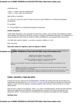Cambiado con la DEMO VERSION de CAD-KAS PDF-Editor (http://www.cadkas.com).



         empleadas son:

         <sup> y </sup> para los supraíndices
         <sub> y </sub> para los subíndices

         Aquí tenéis un ejemplo:

         La <sup>13</sup>CC<sub>3</sub>H<sub>4</sub>ClNOS es un heterociclo alergeno
         enriquecido

         El resultado:
              13
         La        CC3H4ClNOS es un heterociclo alergeno enriquecido

         Anidar etiquetas

         Todas estas etiquetas y por supuesto el resto de las vistas y que veremos más adelante pueden
         ser anidadas unas dentro de otras de manera a conseguir resultados diferentes. Así, podemos sin
         ningún problema crear texto en negrita e itálica embebiendo una etiqueta dentro de la otra:

         <b>Esto sólo está en negrita <i>y esto en negrita e itálica</i></b>

         Esto nos daria:

         Esto sólo estáa en negrita y esto en negrita e itálica

                   Consejo: Cuando anides etiquetas HTML hazlo correctamente. Nos referimos a que si abres etiquetas dentro
Cambiado con       la DEMO VERSION de CAD-KAS PDF-Editor (http://www.cadkas.com). dentro de
                   de otra más principal, antes de cerrar la etiqueta principal cierres las etiquetas que hayas abierto
                   ella.

                                                   Debemos evitar códigos como el siguiente:
                                                  <b>Esto está en negrita e <i>itálica</b></i>

                                            En favor de códigos con etiquetas correctamente anidadas:
                                                  <b>Esto está en negrita e <i>itálica</i></b>

                   Esto es muy aconsejable, aunque los navegadores entiendan bien las etiquetas mal anidadas, por dos
                   razones:

                       1.   Sistemas como XML no son tan permisivos con estos errores y puede que en el futuro nuestras
                            páginas no funcionen correcamente.
                       2.   A los navegadores les cuesta mucho tiempo de procesamiento resolver este tipo de errores, incluso
                            más que construir la propia página y debemos evitarles que sufran por una mala codificación.




         Color, tamaño y tipo de letra

         A pesar de que por razones de homogeneidad y sencillez de codigo este tipo de formatos son
         controlados actualmente por hojas de estilo en cascada (de las cuales ya tendremos tiempo de
         hablar), existe una forma clásica y directa de definir color tamaño y tipo de letra de un texto
         determinado.

         Esto se hace a partir de la etiqueta <font> y su cierre correspondiente. Dentro de esta etiqueta
         deberemos especificar los atributos correspondientes a cada uno de estos parámetros que
         deseamos definir. A continuación os comentamos los atributos principales de esta etiqueta:

         Atributo face



Cambiado con la DEMO VERSION de CAD-KAS PDF-Editor (http://www.cadkas.com).
 
