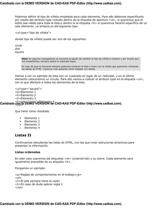 Cambiado con la DEMO VERSION de CAD-KAS PDF-Editor (http://www.cadkas.com).



         Podemos definir el tipo de viñeta empleada para cada elemento. Para ello debemos especificarlo
         por medio del atributo type incluido dentro de la etiqueta de apertura <ul>, si queremos que el
         estilo sea válido para toda la lista,o dentro le la etiqueta <li> si queremos hacerlo específico de un
         solo elemento. La sintaxis es del siguiente tipo:

         <ul type="tipo de viñeta">

         donde tipo de viñeta puede ser uno de los siguientes:

         circle
         disc
         square

                Nota: En algunos navegadores no funciona la opción de cambiar el tipo de viñeta a mostrar y por mucho que
                nos empeñemos, siempre saldrá el redondel negro.

                En caso de que no funcione siempre podemos construir la lista a mano con la viñeta que queramos utilizando
                las tablas de HTML. Veremos más adelante cómo trabajar con tablas.


         Vamos a ver un ejemplo de lista con un cuadrado en lugar de un redondel, y en el último
         elemento colocaremos un círculo. Para ello vamos a colocar el atributo type en la etiqueta <ul>,
         con lo que afectará a todos los elementos de la lista.

         <ul type="square">
         <li>Elemento 1
         <li>Elemento 2
         <li>Elemento 3
         <li type="circle">Elemento 4
Cambiado </ul> DEMO VERSION de CAD-KAS PDF-Editor (http://www.cadkas.com).
         con la

         Que tiene como resultado

                  Elemento    1
                  Elemento    2
                  Elemento    3
            o     Elemento    4

         Listas II

         Continuamos estudiando las listas de HTML, con las que crear estructuras atractivas para
         presentar la información.

         Listas ordenadas

         En este caso usaremos las etiquetas <ol> (ordered list) y su cierre. Cada elemento sera
         igualmente precedido de su etiqueta <li>.

         Pongamos un ejemplo:

         <p>Reglas de comportamiento en el trabajo</p>
         <ol>
         <li>El jefe siempre tiene la razón
         <li>En caso de duda aplicar regla 1
         </ol>




Cambiado con la DEMO VERSION de CAD-KAS PDF-Editor (http://www.cadkas.com).
 