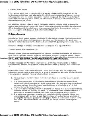 Cambiado con la DEMO VERSION de CAD-KAS PDF-Editor (http://www.cadkas.com).



          <a name="abajo"></a>

          A decir verdad, estos enlaces, aunque útiles, no son los más extendidos de cuantos hay. La
          tendencia general es la de crear páginas (archivos) independientes con tamaños más reducidos
          enlazados entre ellos por enlaces locales (los veremos enseguida). De esta forma evitamos el
          exceso de tiempo de carga de un archivo y la introducción de exceso de información que pueda
          desviar la atención del usuario.

          Una aplicación corriente de estos enlaces consiste en poner un pequeño índice al principio de
          nuestro documento donde introducimos enlaces origen a las diferentes secciones. Paralelamente,
          al final de cada sección introducimos un enlace que apunta al índice de manera que podamos
          guiar al navegante en la búsqueda de la información útil para él.

          Enlaces locales

          Como hemos dicho, un sitio web esta constituido de páginas interconexas. En el capitulo anterior
          hemos visto como enlazar distintas secciones dentro de una misma página. Nos queda pues
          estudiar la manera de relacionar los distintos documentos HTML que componen nuestro sitio web.

          Para crear este tipo de enlaces, hemos de crear una etiqueta de la siguiente forma:

          <a href="archivo.html">contenido</a>

         Por regla general, para una mejor organización, los sitios suelen estar ordenados por directorios.
         Estos directorios suelen contener diferentes secciones de la página, imágenes, sonidos...Es por
         ello que en muchos casos no nos valdrá con especificar el nombre del archivo, sino que tendremos
Cambiado que especificar VERSION de CAD-KAS PDF-Editor (http://www.cadkas.com).
         con la DEMO además el directorio en el que nuestro archivo.html esta alojado.

          Si habéis trabajado con MS-DOS no tendréis ningún problema para comprender el modo de
          funcionamiento. Tan solo hay que tener cuidado en usar la barra "/" en lugar de la contrabarra
          "".

          Para aquellos que no saben como mostrar un camino de un archivo, aquí van una serie de
          indicaciones que os ayudaran a comprender la forma de expresarlos. No resulta difícil en absoluto
          y con un poco de practica lo haréis prácticamente sin pensar.

              1. Hay que situarse mentalmente en el directorio en el que se encuentra la página con el
                 enlace.
              2. Si la página destino esta en un directorio incluido dentro del directorio en el que nos
                 encontramos, hemos de marcar el camino enumerando cada uno de los directorios por los
                 que pasamos hasta llegar al archivo y separándolos por el símbolo barra "/". Al final
                 obviamente, escribimos el archivo.
              3. Si la página destino se encuentra en un directorio que incluye el de la página con el enlace,
                 hemos de escribir dos puntos y una barra "../" tantas veces como niveles subamos en la
                 arborescencia hasta dar con el directorio donde esta emplazado el archivo destino.
              4. Si la página se encuentra en otro directorio no incluido ni incluyente del archivo origen,
                 tendremos que subir como en la regla 3 por medio de ".." hasta encontrar un directorio
                 que englobe el directorio que contiene a la página destino. A continuación haremos como
                 en la regla 2. Escribiremos todos los directorios por los que pasamos hasta llegar al
                 archivo.




Cambiado con la DEMO VERSION de CAD-KAS PDF-Editor (http://www.cadkas.com).
 