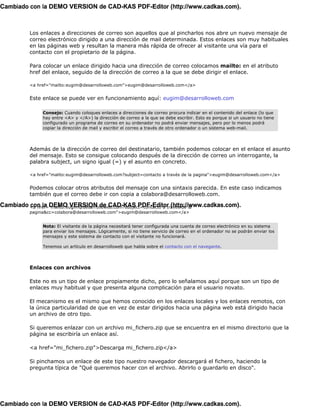 Cambiado con la DEMO VERSION de CAD-KAS PDF-Editor (http://www.cadkas.com).



         Los enlaces a direcciones de correo son aquellos que al pincharlos nos abre un nuevo mensaje de
         correo electrónico dirigido a una dirección de mail determinada. Estos enlaces son muy habituales
         en las páginas web y resultan la manera más rápida de ofrecer al visitante una vía para el
         contacto con el propietario de la página.

         Para colocar un enlace dirigido hacia una dirección de correo colocamos mailto: en el atributo
         href del enlace, seguido de la dirección de correo a la que se debe dirigir el enlace.

         <a href="mailto:eugim@desarrolloweb.com">eugim@desarrolloweb.com</a>


         Este enlace se puede ver en funcionamiento aquí: eugim@desarrolloweb.com

              Consejo: Cuando coloques enlaces a direcciones de correo procura indicar en el contenido del enlace (lo que
              hay entre <A> y </A>) la dirección de correo a la que se debe escribir. Esto es porque si un usuario no tiene
              configurado un programa de correo en su ordenador no podrá enviar mensajes, pero por lo menos podrá
              copiar la dirección de mail y escribir el correo a través de otro ordenador o un sistema web-mail.




         Además de la dirección de correo del destinatario, también podemos colocar en el enlace el asunto
         del mensaje. Esto se consigue colocando después de la dirección de correo un interrogante, la
         palabra subject, un signo igual (=) y el asunto en concreto.

         <a href="malito:eugim@desarrolloweb.com?subject=contacto a través de la pagina">eugim@desarrolloweb.com</a>


         Podemos colocar otros atributos del mensaje con una sintaxis parecida. En este caso indicamos
         también que el correo debe ir con copia a colabora@desarrolloweb.com.

Cambiado <a href="mailto:eugim@desarrolloweb.com?subject=contacto a través de la
         con la DEMO VERSION de CAD-KAS PDF-Editor (http://www.cadkas.com).
         pagina&cc=colabora@desarrolloweb.com">eugim@desarrolloweb.com</a>


              Nota: El visitante de la página necesitará tener configurada una cuenta de correo electrónico en su sistema
              para enviar los mensajes. Lógicamente, si no tiene servicio de correo en el ordenador no se podrán enviar los
              mensajes y este sistema de contacto con el visitante no funcionará.

              Tenemos un artículo en desarrolloweb que habla sobre el contacto con el navegante.




         Enlaces con archivos

         Este no es un tipo de enlace propiamente dicho, pero lo señalamos aquí porque son un tipo de
         enlaces muy habitual y que presenta alguna complicación para el usuario novato.

         El mecanismo es el mismo que hemos conocido en los enlaces locales y los enlaces remotos, con
         la única particularidad de que en vez de estar dirigidos hacia una página web está dirigido hacia
         un archivo de otro tipo.

         Si queremos enlazar con un archivo mi_fichero.zip que se encuentra en el mismo directorio que la
         página se escribiría un enlace así.

         <a href="mi_fichero.zip">Descarga mi_fichero.zip</a>

         Si pinchamos un enlace de este tipo nuestro navegador descargará el fichero, haciendo la
         pregunta típica de "Qué queremos hacer con el archivo. Abrirlo o guardarlo en disco".




Cambiado con la DEMO VERSION de CAD-KAS PDF-Editor (http://www.cadkas.com).
 