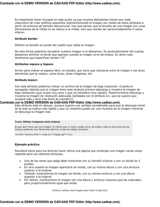 Cambiado con la DEMO VERSION de CAD-KAS PDF-Editor (http://www.cadkas.com).




         Es importante hacer hincapié en este punto ya que muchos debutantes tienen esa mala
         costumbre de crear gráficos pequeños redimensionando la imagen por medio de estos atributos a
         partir de archivos de tamaño descomunal. Hay que pensar que el tamaño de una imagen con unas
         dimensiones de la mitad no se reduce a la mitad, sino que resulta ser aproximadamente 4 veces
         inferior.

         Atributo border

         Definen el tamaño en pixels del cuadro que rodea la imagen.

         De esta forma podemos recuadrar nuestra imagen si lo deseamos. Es particularmente útil cuando
         deseamos eliminar el borde que aparece cuando la imagen sirve de enlace. En dicho caso
         tendremos que especificar border="0".

         Atributos vspace y hspace

         Sirven para indicar el espacio libre, en pixeles, que tiene que colocarse entre la imagen y los otros
         elementos que la rodean, como texto, otras imágenes, etc.

         Atributo lowsrc

         Con este atributo podemos indicar un archivo de la imagen de baja resolución. Cuando el
         navegador detecta que la imagen tiene este atributo primero descarga y muestra la imagen de
         baja resolución (que ocupa muy poco y que se transfiere muy rápido). Posteriormente descarga y
         muestra la imagen de resolución adecuada (señalada con el atributo src, que se supone que
         ocupará más y será más lenta de transferir).
Cambiado con la DEMO VERSION de CAD-KAS PDF-Editor (http://www.cadkas.com).
         Este atributo está en desuso, aunque supone una ventaja considerable para que la descarga inicial
         de la web se realice más rápido y que un visitante pueda ver una muestra de la imagen mientras
         se descarga la imagen real.


         Truco: Utilizar imagenes como enlaces

         Ni que decir tiene que una imagen, lo mismo que un texto, puede servir de enlace. Vista la estructura de los
         enlaces podemos muy fácilmente adivinar el tipo de código necesario:

         <a href="archivo.html"><img src="imagen.gif"></a>



         Ejemplo práctico

         Resultará obvio para los lectores hacer ahora una página que contenga una imagen varias veces
         repetida pero con distintos atributos.

             •   Una de las veces que salga debe mostrarse con su tamaño originar y con un borde de 3
                 pixeles.
             •   En otra ocasión la imagen aparecerá sin borde, con su misma altura y con una anchura
                 superior a la original
             •   También mostraremos la imagen sin borde, con su misma anchura y con una altura
                 superior a la original
             •   Por último, mostraremos la imagen con una altura y anchura mayores que las originales,
                 pero proporcionalmente igual que antes.

                                            Vamos a utilizar esta imagen para hacer el ejercicio:




Cambiado con la DEMO VERSION de CAD-KAS PDF-Editor (http://www.cadkas.com).
 