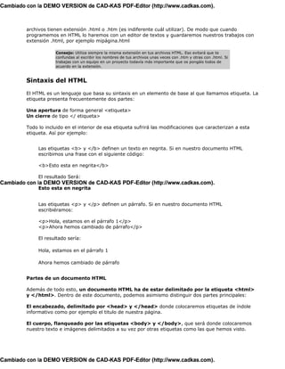 Cambiado con la DEMO VERSION de CAD-KAS PDF-Editor (http://www.cadkas.com).



         archivos tienen extensión .html o .htm (es indiferente cuál utilizar). De modo que cuando
         programemos en HTML lo haremos con un editor de textos y guardaremos nuestros trabajos con
         extensión .html, por ejemplo mipágina.html

                     Consejo: Utiliza siempre la misma extensión en tus archivos HTML. Eso evitará que te
                     confundas al escribir los nombres de tus archivos unas veces con .htm y otras con .html. Si
                     trabajas con un equipo en un proyecto todavía más importante que os pongáis todos de
                     acuerdo en la extensión.


         Sintaxis del HTML

         El HTML es un lenguaje que basa su sintaxis en un elemento de base al que llamamos etiqueta. La
         etiqueta presenta frecuentemente dos partes:

         Una apertura de forma general <etiqueta>
         Un cierre de tipo </ etiqueta>

         Todo lo incluido en el interior de esa etiqueta sufrirá las modificaciones que caracterizan a esta
         etiqueta. Así por ejemplo:


              Las etiquetas <b> y </b> definen un texto en negrita. Si en nuestro documento HTML
              escribimos una frase con el siguiente código:

              <b>Esto esta en negrita</b>

              El resultado Será:
Cambiado con la DEMO VERSION de CAD-KAS PDF-Editor (http://www.cadkas.com).
              Esto esta en negrita


              Las etiquetas <p> y </p> definen un párrafo. Si en nuestro documento HTML
              escribiéramos:

              <p>Hola, estamos en el párrafo 1</p>
              <p>Ahora hemos cambiado de párrafo</p>

              El resultado sería:

              Hola, estamos en el párrafo 1

              Ahora hemos cambiado de párrafo


         Partes de un documento HTML

         Además de todo esto, un documento HTML ha de estar delimitado por la etiqueta <html>
         y </html>. Dentro de este documento, podemos asimismo distinguir dos partes principales:

         El encabezado, delimitado por <head> y </head> donde colocaremos etiquetas de índole
         informativo como por ejemplo el titulo de nuestra página.

         El cuerpo, flanqueado por las etiquetas <body> y </body>, que será donde colocaremos
         nuestro texto e imágenes delimitados a su vez por otras etiquetas como las que hemos visto.




Cambiado con la DEMO VERSION de CAD-KAS PDF-Editor (http://www.cadkas.com).
 