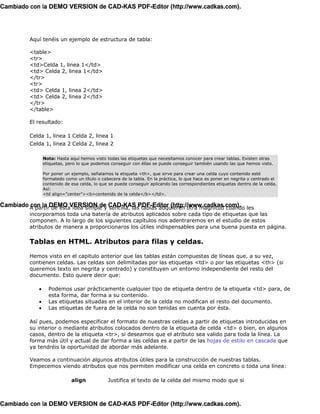 Cambiado con la DEMO VERSION de CAD-KAS PDF-Editor (http://www.cadkas.com).




          Aquí tenéis un ejemplo de estructura de tabla:

          <table>
          <tr>
          <td>Celda 1, linea 1</td>
          <td> Celda 2, linea 1</td>
          </tr>
          <tr>
          <td> Celda 1, linea 2</td>
          <td> Celda 2, linea 2</td>
          </tr>
          </table>

          El resultado:

          Celda 1, linea 1 Celda 2, linea 1
          Celda 1, linea 2 Celda 2, linea 2

                 Nota: Hasta aquí hemos visto todas las etiquetas que necesitamos conocer para crear tablas. Existen otras
                 etiquetas, pero lo que podemos conseguir con éllas se puede conseguir también usando las que hemos visto.

                 Por poner un ejemplo, señalamos la etiqueta <th>, que sirve para crear una celda cuyo contenido esté
                 formatedo como un título o cabecera de la tabla. En la práctica, lo que hace es poner en negrita y centrado el
                 contenido de esa celda, lo que se puede conseguir aplicando las correspondientes etiquetas dentro de la celda.
                 Así:
                 <td align="center"><b>contenido de la celda</b></td>.

Cambiado A partirDEMO VERSION de CAD-KAS PDF-Editor (http://www.cadkas.com). les
         con la de esta idea simple y sencilla, las tablas adquieren otra magnitud cuando
          incorporamos toda una batería de atributos aplicados sobre cada tipo de etiquetas que las
          componen. A lo largo de los siguientes capítulos nos adentraremos en el estudio de estos
          atributos de manera a proporcionaros los útiles indispensables para una buena puesta en página.

          Tablas en HTML. Atributos para filas y celdas.

          Hemos visto en el capitulo anterior que las tablas están compuestas de líneas que, a su vez,
          contienen celdas. Las celdas son delimitadas por las etiquetas <td> o por las etiquetas <th> (si
          queremos texto en negrita y centrado) y constituyen un entorno independiente del resto del
          documento. Esto quiere decir que:

             •     Podemos usar prácticamente cualquier tipo de etiqueta dentro de la etiqueta <td> para, de
                   esta forma, dar forma a su contenido.
             •     Las etiquetas situadas en el interior de la celda no modifican el resto del documento.
             •     Las etiquetas de fuera de la celda no son tenidas en cuenta por ésta.

          Así pues, podemos especificar el formato de nuestras celdas a partir de etiquetas introducidas en
          su interior o mediante atributos colocados dentro de la etiqueta de celda <td> o bien, en algunos
          casos, dentro de la etiqueta <tr>, si deseamos que el atributo sea valido para toda la línea. La
          forma más útil y actual de dar forma a las celdas es a partir de las hojas de estilo en cascada que
          ya tendréis la oportunidad de abordar más adelante.

          Veamos a continuación algunos atributos útiles para la construcción de nuestras tablas.
          Empecemos viendo atributos que nos permiten modificar una celda en concreto o toda una línea:

                              align            Justifica el texto de la celda del mismo modo que si



Cambiado con la DEMO VERSION de CAD-KAS PDF-Editor (http://www.cadkas.com).
 