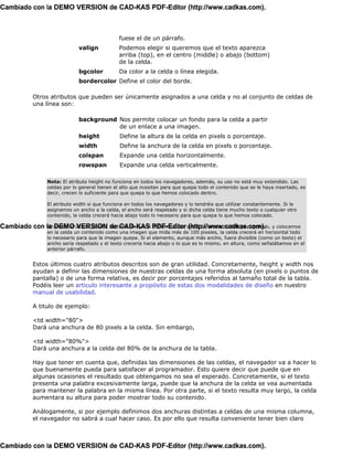 Cambiado con la DEMO VERSION de CAD-KAS PDF-Editor (http://www.cadkas.com).



                                               fuese el de un párrafo.
                              valign           Podemos elegir si queremos que el texto aparezca
                                               arriba (top), en el centro (middle) o abajo (bottom)
                                               de la celda.
                              bgcolor          Da color a la celda o línea elegida.
                              bordercolor Define el color del borde.

            Otros atributos que pueden ser únicamente asignados a una celda y no al conjunto de celdas de
            una línea son:

                              background Nos permite colocar un fondo para la celda a partir
                                         de un enlace a una imagen.
                              height            Define la altura de la celda en pixels o porcentaje.
                              width             Define la anchura de la celda en pixels o porcentaje.
                              colspan           Expande una celda horizontalmente.
                              rowspan           Expande una celda verticalmente.

                 Nota: El atributo height no funciona en todos los navegadores, además, su uso no está muy extendido. Las
                 celdas por lo general tienen el alto que ncesitan para que quepa todo el contenido que se le haya insertado, es
                 decir, crecen lo suficiente para que quepa lo que hemos colocado dentro.

                 El atributo width si que funciona en todos los navegadores y lo tendréis que utilizar constantemente. Si le
                 asignamos un ancho a la celda, el ancho será respetado y si dicha celda tiene mucho texto o cualquier otro
                 contenido, la celda crecerá hacia abajo todo lo necesario para que quepa lo que hemos colocado.

Cambiado con la DEMO último párafo. Se trata de que si PDF-Editor celda de un ancho 100 por ejemplo, y colocamos
             Un matiz al VERSION de CAD-KAS definimos una (http://www.cadkas.com).
                 en la celda un contenido como una imagen que mida más de 100 pixeles, la celda crecerá en horizontal todo
                 lo necesario para que la imagen quepa. Si el elemento, aunque más ancho, fuera divisible (como un texto) el
                 ancho sería respetado y el texto crecería hacia abajo o lo que es lo mismo, en altura, como señalábamos en el
                 anterior párrafo.


            Estos últimos cuatro atributos descritos son de gran utilidad. Concretamente, height y width nos
            ayudan a definir las dimensiones de nuestras celdas de una forma absoluta (en pixels o puntos de
            pantalla) o de una forma relativa, es decir por porcentajes referidos al tamaño total de la tabla.
            Podéis leer un articulo interesante a propósito de estas dos modalidades de diseño en nuestro
            manual de usabilidad.

            A titulo de ejemplo:

            <td width="80">
            Dará una anchura de 80 pixels a la celda. Sin embargo,

            <td width="80%">
            Dará una anchura a la celda del 80% de la anchura de la tabla.

            Hay que tener en cuenta que, definidas las dimensiones de las celdas, el navegador va a hacer lo
            que buenamente pueda para satisfacer al programador. Esto quiere decir que puede que en
            algunas ocasiones el resultado que obtengamos no sea el esperado. Concretamente, si el texto
            presenta una palabra excesivamente larga, puede que la anchura de la celda se vea aumentada
            para mantener la palabra en la misma línea. Por otra parte, si el texto resulta muy largo, la celda
            aumentara su altura para poder mostrar todo su contenido.

            Análogamente, si por ejemplo definimos dos anchuras distintas a celdas de una misma columna,
            el navegador no sabrá a cual hacer caso. Es por ello que resulta conveniente tener bien claro



Cambiado con la DEMO VERSION de CAD-KAS PDF-Editor (http://www.cadkas.com).
 