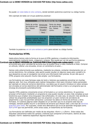 Cambiado con la DEMO VERSION de CAD-KAS PDF-Editor (http://www.cadkas.com).




          Se puede ver esta tabla en otra ventana, donde también podremos examinar su código fuente.

          Otro ejemplo de tabla con el que podemos practicar:


                                             Climas de América del Sur

                               Parte de arriba Venezuela     Parte de abajo   Argentina
                               de América del                de América del
                                               Colombia                         Chile
                               Sur. Países                   Sur. Países
                               como:            Ecuador      como:             Uruguay
                                                  Perú                        Paraguay

                                                             Climas marítimos con
                               Bosque tropical, clima de     veranos secos, con
                               sabana, clima marítimo        inviernos secos, climas
                               con inviernos secos.          frios, clima de estepa,
                                                             clima desértico.


          También la podemos ver en una ventana a parte para extraer su código fuente.

          Formularios HTML

         Hasta ahora hemos visto la forma en la que el HTML gestiona y muestra la información,
         esencialmente mediante texto, imágenes y enlaces. Nos queda por ver de qué forma podemos
Cambiado intercambiar información con CAD-KAS PDF-Editor (http://www.cadkas.com). resulta
         con la DEMO VERSION de nuestro visitante. Desde luego, este nuevo aspecto
         primordial para gran cantidad de acciones que se pueden llevar a cabo mediante el Web: Comprar
         un articulo, rellenar una encuesta, enviar un comentario al autor...

          Hemos visto anteriormente que podíamos, mediante los enlaces, contactar directamente con un
          correo electrónico. Sin embargo, esta opción puede resultar en algunos casos poco versátil si lo
          que deseamos es que el navegante nos envíe una información bien precisa. Es por ello que el
          HTML propone otra solución mucho más amplia: Los formularios.

          Los formularios son esas famosas cajas de texto y botones que podemos encontrar en muchas
          páginas web. Son muy utilizados para realizar búsquedas o bien para introducir datos personales
          por ejemplo en sitios de comercio electrónico. Los datos que el usuario introduce en estos campos
          son enviados al correo electrónico del administrador del formulario o bien a un programa que se
          encarga de procesarlo automáticamente.

          Usando HTML podemos únicamente enviar el formulario a un correo electrónico. Si queremos
          procesar el formulario mediante un programa la cosa puede resultar un poco más compleja ya que
          tendremos que emplear otros lenguajes más sofisticados. En este caso, la solución más sencilla es
          utilizar los programás prediseñados que nos proponen un gran número de servidores de
          alojamiento y que nos permiten almacenar y procesar los datos en forma de archivos u otros
          formatos. Si vuestras páginas están alojadas en un servidor que no os propone este tipo de
          ventajas, siempre podéis recurrir a servidores de terceros que ofrecen este u otro tipo de servicios
          gratuitos para webs. Por supuesto, existe otra alternativa que es la de aprender lenguajes como
          ASP o PHP que nos permitirán, entre otras cosas, el tratamiento de formularios.

          Los formularios son definidos por medio de las etiquetas <form> y </form>. Entre estas dos
          etiquetas colocaremos todos los campos y botones que componen el formulario. Dentro de esta
          etiqueta <form> debemos especificar algunos atributos:



Cambiado con la DEMO VERSION de CAD-KAS PDF-Editor (http://www.cadkas.com).
 