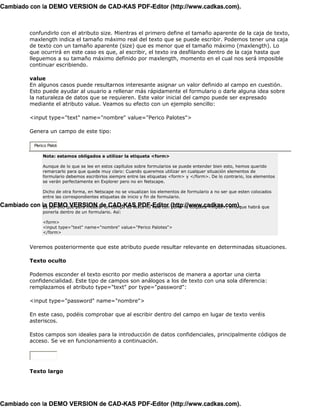 Cambiado con la DEMO VERSION de CAD-KAS PDF-Editor (http://www.cadkas.com).



           confundirlo con el atributo size. Mientras el primero define el tamaño aparente de la caja de texto,
           maxlength indica el tamaño máximo real del texto que se puede escribir. Podemos tener una caja
           de texto con un tamaño aparente (size) que es menor que el tamaño máximo (maxlength). Lo
           que ocurrirá en este caso es que, al escribir, el texto ira desfilando dentro de la caja hasta que
           lleguemos a su tamaño máximo definido por maxlength, momento en el cual nos será imposible
           continuar escribiendo.

           value
           En algunos casos puede resultarnos interesante asignar un valor definido al campo en cuestión.
           Esto puede ayudar al usuario a rellenar más rápidamente el formulario o darle alguna idea sobre
           la naturaleza de datos que se requieren. Este valor inicial del campo puede ser expresado
           mediante el atributo value. Veamos su efecto con un ejemplo sencillo:

           <input type="text" name="nombre" value="Perico Palotes">

           Genera un campo de este tipo:

             Perico Palote

                 Nota: estamos obligados a utilizar la etiqueta <form>

                 Aunque de lo que se lee en estos capítulos sobre formularios se puede entender bien esto, hemos querido
                 remarcarlo para que quede muy claro: Cuando queremos utilizar en cualquer situación elementos de
                 formulario debemos escribirlos siempre entre las etiquetas <form> y </form>. De lo contrario, los elementos
                 se verán perfectamente en Explorer pero no en Netscape.

                 Dicho de otra forma, en Netscape no se visualizan los elementos de formulario a no ser que esten colocados
                 entre las correspondientes etiquetas de inicio y fin de formulario.

Cambiado con la DEMO VERSION de CAD-KAS PDF-Editor (http://www.cadkas.com). habrá que
             Es por ello que para mostrar un campo de texto no vale con poner la etiqueta <input>, sino que
                 ponerla dentro de un formulario. Así:

                 <form>
                 <input type="text" name="nombre" value="Perico Palotes">
                 </form>


           Veremos posteriormente que este atributo puede resultar relevante en determinadas situaciones.

           Texto oculto

           Podemos esconder el texto escrito por medio asteriscos de manera a aportar una cierta
           confidencialidad. Este tipo de campos son análogos a los de texto con una sola diferencia:
           remplazamos el atributo type="text" por type="password":

           <input type="password" name="nombre">

           En este caso, podéis comprobar que al escribir dentro del campo en lugar de texto veréis
           asteriscos.

           Estos campos son ideales para la introducción de datos confidenciales, principalmente códigos de
           acceso. Se ve en funcionamiento a continuación.




           Texto largo




Cambiado con la DEMO VERSION de CAD-KAS PDF-Editor (http://www.cadkas.com).
 