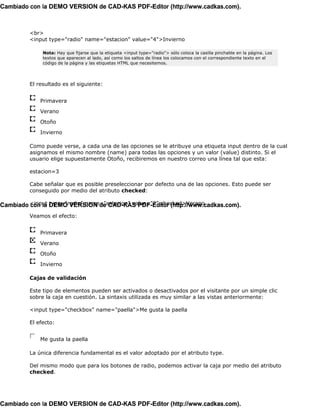 Cambiado con la DEMO VERSION de CAD-KAS PDF-Editor (http://www.cadkas.com).



         <br>
         <input type="radio" name="estacion" value="4">Invierno

              Nota: Hay que fijarse que la etiqueta <input type="radio"> sólo coloca la casilla pinchable en la página. Los
              textos que aparecen al lado, así como los saltos de línea los colocamos con el correspondiente texto en el
              código de la página y las etiquetas HTML que necesitemos.




         El resultado es el siguiente:


             Primavera

             Verano

             Otoño

             Invierno

         Como puede verse, a cada una de las opciones se le atribuye una etiqueta input dentro de la cual
         asignamos el mismo nombre (name) para todas las opciones y un valor (value) distinto. Si el
         usuario elige supuestamente Otoño, recibiremos en nuestro correo una línea tal que esta:

         estacion=3

         Cabe señalar que es posible preseleccionar por defecto una de las opciones. Esto puede ser
         conseguido por medio del atributo checked:

Cambiado <input DEMO VERSION de CAD-KAS PDF-Editor (http://www.cadkas.com).
         con la type="radio" name="estacion" value="2" checked>Verano
         Veamos el efecto:


             Primavera

             Verano

             Otoño

             Invierno

         Cajas de validación

         Este tipo de elementos pueden ser activados o desactivados por el visitante por un simple clic
         sobre la caja en cuestión. La sintaxis utilizada es muy similar a las vistas anteriormente:

         <input type="checkbox" name="paella">Me gusta la paella

         El efecto:


             Me gusta la paella

         La única diferencia fundamental es el valor adoptado por el atributo type.

         Del mismo modo que para los botones de radio, podemos activar la caja por medio del atributo
         checked.




Cambiado con la DEMO VERSION de CAD-KAS PDF-Editor (http://www.cadkas.com).
 