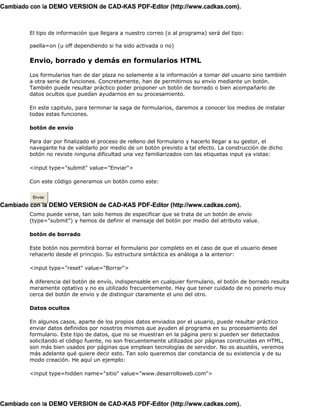 Cambiado con la DEMO VERSION de CAD-KAS PDF-Editor (http://www.cadkas.com).



         El tipo de información que llegara a nuestro correo (o al programa) será del tipo:

         paella=on (u off dependiendo si ha sido activada o no)

         Envio, borrado y demás en formularios HTML

         Los formularios han de dar plaza no solamente a la información a tomar del usuario sino también
         a otra serie de funciones. Concretamente, han de permitirnos su envío mediante un botón.
         También puede resultar práctico poder proponer un botón de borrado o bien acompañarlo de
         datos ocultos que puedan ayudarnos en su procesamiento.

         En este capitulo, para terminar la saga de formularios, daremos a conocer los medios de instalar
         todas estas funciones.

         botón de envío

         Para dar por finalizado el proceso de relleno del formulario y hacerlo llegar a su gestor, el
         navegante ha de validarlo por medio de un botón previsto a tal efecto. La construcción de dicho
         botón no reviste ninguna dificultad una vez familiarizados con las etiquetas input ya vistas:

         <input type="submit" value="Enviar">

         Con este código generamos un botón como este:

          Enviar
Cambiado con la DEMO VERSION de CAD-KAS PDF-Editor (http://www.cadkas.com).
         Como puede verse, tan solo hemos de especificar que se trata de un botón de envío
         (type="submit") y hemos de definir el mensaje del botón por medio del atributo value.

         botón de borrado

         Este botón nos permitirá borrar el formulario por completo en el caso de que el usuario desee
         rehacerlo desde el principio. Su estructura sintáctica es análoga a la anterior:

         <input type="reset" value="Borrar">

         A diferencia del botón de envío, indispensable en cualquier formulario, el botón de borrado resulta
         meramente optativo y no es utilizado frecuentemente. Hay que tener cuidado de no ponerlo muy
         cerca del botón de envío y de distinguir claramente el uno del otro.

         Datos ocultos

         En algunos casos, aparte de los propios datos enviados por el usuario, puede resultar práctico
         enviar datos definidos por nosotros mismos que ayuden al programa en su procesamiento del
         formulario. Este tipo de datos, que no se muestran en la página pero si pueden ser detectados
         solicitando el código fuente, no son frecuentemente utilizados por páginas construidas en HTML,
         son más bien usados por páginas que emplean tecnologías de servidor. No os asustéis, veremos
         más adelante qué quiere decir esto. Tan solo queremos dar constancia de su existencia y de su
         modo creación. He aquí un ejemplo:

         <input type=hidden name="sitio" value="www.desarrolloweb.com">




Cambiado con la DEMO VERSION de CAD-KAS PDF-Editor (http://www.cadkas.com).
 