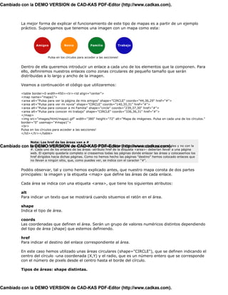 Cambiado con la DEMO VERSION de CAD-KAS PDF-Editor (http://www.cadkas.com).



            La mejor forma de explicar el funcionamiento de este tipo de mapas es a partir de un ejemplo
            práctico. Supongamos que tenemos una imagen con un mapa como esta:




                            Pulsa en los círculos para acceder a las secciones!


            Dentro de ella queremos introducir un enlace a cada uno de los elementos que la componen. Para
            ello, definiremos nuestros enlaces como zonas circulares de pequeño tamaño que serán
            distribuidas a lo largo y ancho de la imagen.

            Veamos a continuación el código que utilizaremos:

            <table border=0 width=450><tr><td align="center">
            <map name="mapa1">
            <area alt="Pulsa para ver la página de mis amigos" shape="CIRCLE" coords="44,36,29" href="#">
            <area alt="Pulsa para ver mi novia" shape="CIRCLE" coords="140,35,31" href="#">
            <area alt="Pulsa para conocer a mi Familia" shape="circle" coords="239,37,30" href="#">
            <area alt="Pulsa para conocer mi trabajo" shape="CIRCLE" coords="336,36,31" href="#">
            </map>
            <img src="images/html/mapa1.gif" width="380" height="72" alt="Mapa de imágenes. Pulsa en cada una de los círculos."
            border="0" usemap="#mapa1">
            <br>
            Pulsa en los círculos para acceder a las secciones!
            </td></tr></table>


                 Nota: Los href de las áreas van a #
Cambiado con la DEMO VERSION deutilización de los mapas, faltaría colocar los href con valores reales y no con la
             Este es un ejemplo parcial de CAD-KAS PDF-Editor (http://www.cadkas.com).
                 #. Cada uno de los enlaces de las áreas -atributo href de la etiqueta <area>- deberían llevar a una página
                 web. El ejemplo quedaría completo si creasemos todas las páginas donde enlazar las áreas y colocasemos los
                 href dirigidos hacia dichas páginas. Como no hemos hecho las páginas "destino" hemos colocado enlaces que
                 no llevan a ningún sitio, que, como puedes ver, se indica con el caracter "#".


            Podéis observar, tal y como hemos explicado antes, que nuestro mapa consta de dos partes
            principales: la imagen y la etiqueta <map> que define las áreas de cada enlace.

            Cada área se indica con una etiqueta <area>, que tiene los siguientes atributos:

            alt
            Para indicar un texto que se mostrará cuando situemos el ratón en el área.

            shape
            Indica el tipo de área.

            coords
            Las coordenadas que definen el área. Serán un grupo de valores numéricos distintos dependiendo
            del tipo de área (shape) que estemos definiendo.

            href
            Para indicar el destino del enlace correspondiente al área.

            En este caso hemos utilizado unas áreas circulares (shape="CIRCLE"), que se definen indicando el
            centro del círculo -una coordenada (X,Y) y el radio, que es un número entero que se corresponde
            con el número de pixels desde el centro hasta el borde del círculo.

            Tipos de áreas: shape distintas.



Cambiado con la DEMO VERSION de CAD-KAS PDF-Editor (http://www.cadkas.com).
 