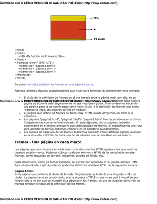 Cambiado con la DEMO VERSION de CAD-KAS PDF-Editor (http://www.cadkas.com).




          <html>
          <head>
             <title>Definición de Frames</title>
          </head>
          <frameset rows="15%,*,75">
             <frame src="pagina1.html">
             <frame src="pagina2.html">
             <frame src="pagina3.html">
          </frameset>
          </html>

          Se puede ver esta partición de frames en una página a parte.

          Además tenemos algunas consideraciones que hacer para terminar de comprender este ejemplo:

              • El título de la definición de frames es el que hereda toda la página web, por ello, no es
Cambiado con la buena idea titular como "definición de frames"(http://www.cadkas.com).
                DEMO VERSION de CAD-KAS PDF-Editor por ejemplo, ya que entonces toda nuestra
                página se titularía así y seguramente no sea muy descriptivo. Si estuviésemos haciendo
                una página para la carnicería pepe sería mejor titular a la definición de frames algo como
                "Carnicería Pepe, las mejores carnes en Madrid".
            • La página que define los frames no tiene body. HTML puede arrojarnos un error si lo
                incluimos.
            • Las páginas "pagina1.html", "pagina2.html"y "pagina3.html" han de escribirse en archivos
                independientes con el nombre indicado. En este ejemplo, dichas páginas deberían
                encontrarse en el mismo directorio que la declaración de frames. Si especificamos una ruta
                para acceder al archivo podemos colocarlo en el directorio que deseemos.
            • Los colores de cada uno de los frames los hemos colocado con el atributo bgcolor colocado
                en la etiqueta <BODY> de cada una de las páginas que se muestran en los marcos.

          Frames - Una página en cada marco

          Las páginas que mostraremos en cada marco son documentos HTML iguales a los que venimos
          creando anteriormente. Podemos colocar cualquier elemento HTML de los estudiados en este
          manual, como etiquetas de párrafo, imágenes, colores de fondo, etc.

          Cada documento, como ya hemos indicado, se escribe por separado en su propio archivo HTML.
          Para el ejemplo del capítulo anterior podemos definir los archivos HTML de la siguiente manera.

          pagina1.html
          Es la página que contiene el titular de la web. Simplemente se trata de una etiqueta <H1> de
          titular. La página tiene su propio título, con la etiqueta <TITLE>, que no se podrá visualizar por
          ningún sitio a no ser que se muestre esta página sin los frames, ya que las páginas dentro de los
          marcos heredan el título de la definición de los frames.




Cambiado con la DEMO VERSION de CAD-KAS PDF-Editor (http://www.cadkas.com).
 