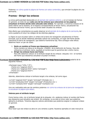Cambiado con la DEMO VERSION de CAD-KAS PDF-Editor (http://www.cadkas.com).



          Podemos ver cómo queda la página de frames con estos contenidos, que simulan la página de una
          carnicería.

          Frames - Dirigir los enlaces

          La única particularidad destacable en el ejemplo del capítulo anterior, y en el manejo de frames
          en general, se trata de que cada uno de los enlaces que colocamos en las páginas
          actualizan el frame donde está colocado este enlace. Por ejemplo, si tenemos enlaces en la
          parte inferior de la ventana, en el espacio correspondiente al tercer marco, actualizarán los
          contenidos del tercer frame, que es donde están situados los enlaces.

          Este efecto que comentamos se puede observar en el ejemplo de la página de la carnicería, tal
          como quedaría al incluir los códigos de las distintas páginas.

          Lo lógico es que al pulsar sobre un enlace de la barra de navegación actualicemos el frame
          principal, que es donde habíamos planeado colocar los contenidos, en lugar del frame donde
          colocamos la barra de navegación, que debería mantenerse fija. Para conseguir este efecto
          debemos hacer un par de cosas:

              1. Darle un nombre al frame que deseamos actualizar
                 Dicho nombre se indica en la etiqueta <FRAME> de la definición de frames. Para ello
                 utilizamos el atributo name, igualado al nombre que le queremos dar a dicho marco.
              2. Dirigir los enlaces hacia ese frame
                 Para ello debemos colocar en el atributo target de los enlaces -etiqueta <A>- el nombre
                 del frame que deseamos actualizar al pulsar el enlace.

Cambiado Después de darle un nombre al frame principal, nuestra declaración de frames quedaría de la
         con la DEMO VERSION de CAD-KAS PDF-Editor (http://www.cadkas.com).
          siguiente manera.

          <frameset rows="15%,*,75">
             <frame src="pagina1.html">
             <frame src="pagina2.html" name="principal">
             <frame src="pagina3.html">
          </frameset>

          Además, deberíamos colocar el atributo target a los enlaces, tal como sigue.

          <a href="pagina2.html" target="principal">Portada</a> |
          <a href="productos.html" target="principal">Productos</a> |
          <a href="contacto.html" target="principal">Contacto</a>

          Una vez realizados este par de cambios podemos ver como los enlaces de la barra de navegación
          sí actualizan la página que deben.

          Valores para el atributo target

          Como hemos visto, con el atributo target de la etiqueta <A> podemos indicar el nombre del frame
          que deseamos que actualice ese enlace. Sin embargo, no es este el único valor que podemos
          aplicarle al atributo. Tenemos algunos valores adicionales que podemos asignar a cualquier enlace
          en general.

          _blank
          Para hacer que ese enlace se abra en una ventana a parte. Nuestros ejemplos en este manual se




Cambiado con la DEMO VERSION de CAD-KAS PDF-Editor (http://www.cadkas.com).
 